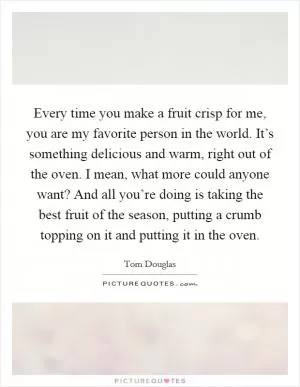 Every time you make a fruit crisp for me, you are my favorite person in the world. It’s something delicious and warm, right out of the oven. I mean, what more could anyone want? And all you’re doing is taking the best fruit of the season, putting a crumb topping on it and putting it in the oven Picture Quote #1