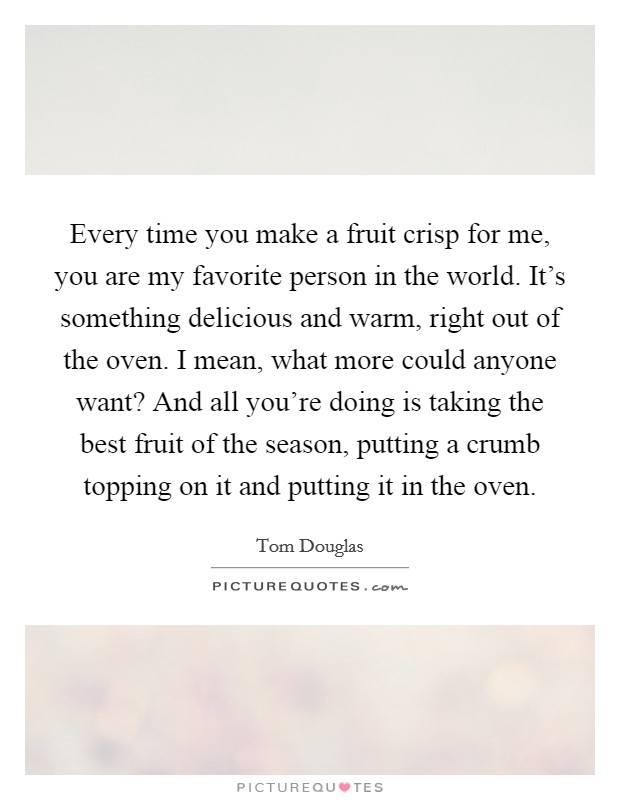 Every time you make a fruit crisp for me, you are my favorite person in the world. It's something delicious and warm, right out of the oven. I mean, what more could anyone want? And all you're doing is taking the best fruit of the season, putting a crumb topping on it and putting it in the oven Picture Quote #1