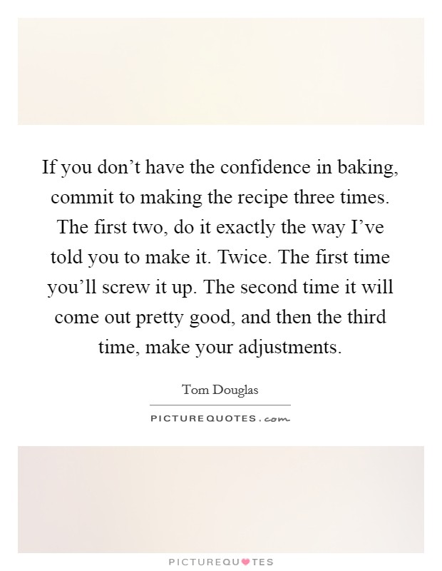 If you don't have the confidence in baking, commit to making the recipe three times. The first two, do it exactly the way I've told you to make it. Twice. The first time you'll screw it up. The second time it will come out pretty good, and then the third time, make your adjustments Picture Quote #1