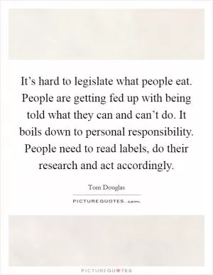 It’s hard to legislate what people eat. People are getting fed up with being told what they can and can’t do. It boils down to personal responsibility. People need to read labels, do their research and act accordingly Picture Quote #1