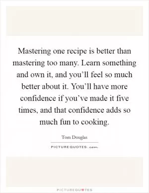 Mastering one recipe is better than mastering too many. Learn something and own it, and you’ll feel so much better about it. You’ll have more confidence if you’ve made it five times, and that confidence adds so much fun to cooking Picture Quote #1
