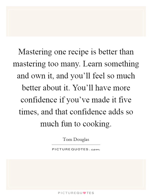 Mastering one recipe is better than mastering too many. Learn something and own it, and you'll feel so much better about it. You'll have more confidence if you've made it five times, and that confidence adds so much fun to cooking Picture Quote #1