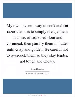 My own favorite way to cook and eat razor clams is to simply dredge them in a mix of seasoned flour and cornmeal, then pan fry them in butter until crisp and golden. Be careful not to overcook them so they stay tender, not tough and chewy Picture Quote #1