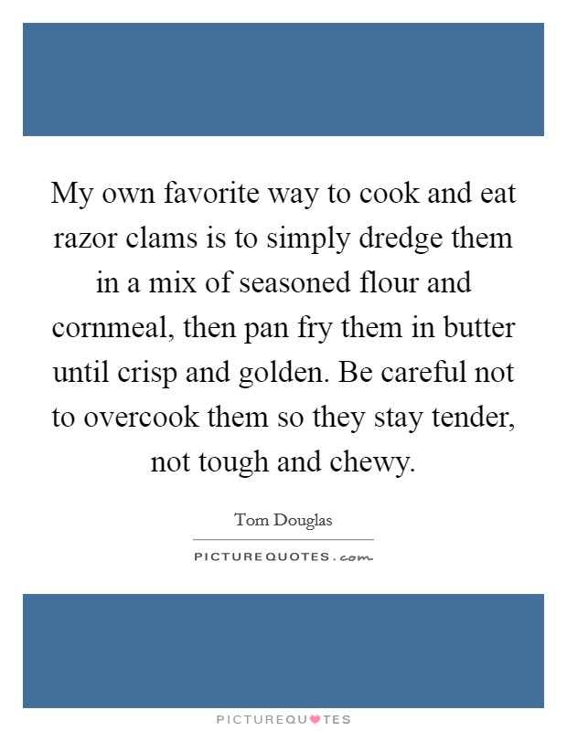 My own favorite way to cook and eat razor clams is to simply dredge them in a mix of seasoned flour and cornmeal, then pan fry them in butter until crisp and golden. Be careful not to overcook them so they stay tender, not tough and chewy Picture Quote #1
