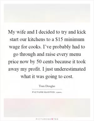 My wife and I decided to try and kick start our kitchens to a $15 minimum wage for cooks. I’ve probably had to go through and raise every menu price now by 50 cents because it took away my profit. I just underestimated what it was going to cost Picture Quote #1