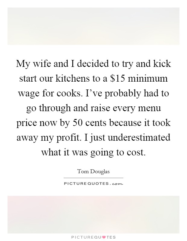 My wife and I decided to try and kick start our kitchens to a $15 minimum wage for cooks. I've probably had to go through and raise every menu price now by 50 cents because it took away my profit. I just underestimated what it was going to cost Picture Quote #1