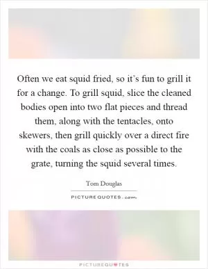 Often we eat squid fried, so it’s fun to grill it for a change. To grill squid, slice the cleaned bodies open into two flat pieces and thread them, along with the tentacles, onto skewers, then grill quickly over a direct fire with the coals as close as possible to the grate, turning the squid several times Picture Quote #1