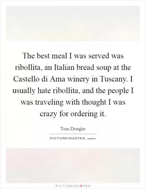 The best meal I was served was ribollita, an Italian bread soup at the Castello di Ama winery in Tuscany. I usually hate ribollita, and the people I was traveling with thought I was crazy for ordering it Picture Quote #1