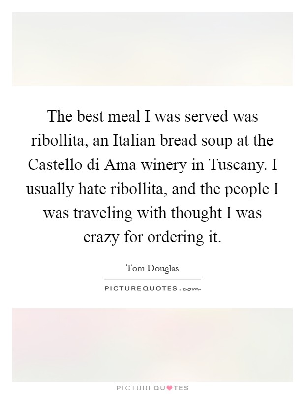 The best meal I was served was ribollita, an Italian bread soup at the Castello di Ama winery in Tuscany. I usually hate ribollita, and the people I was traveling with thought I was crazy for ordering it Picture Quote #1