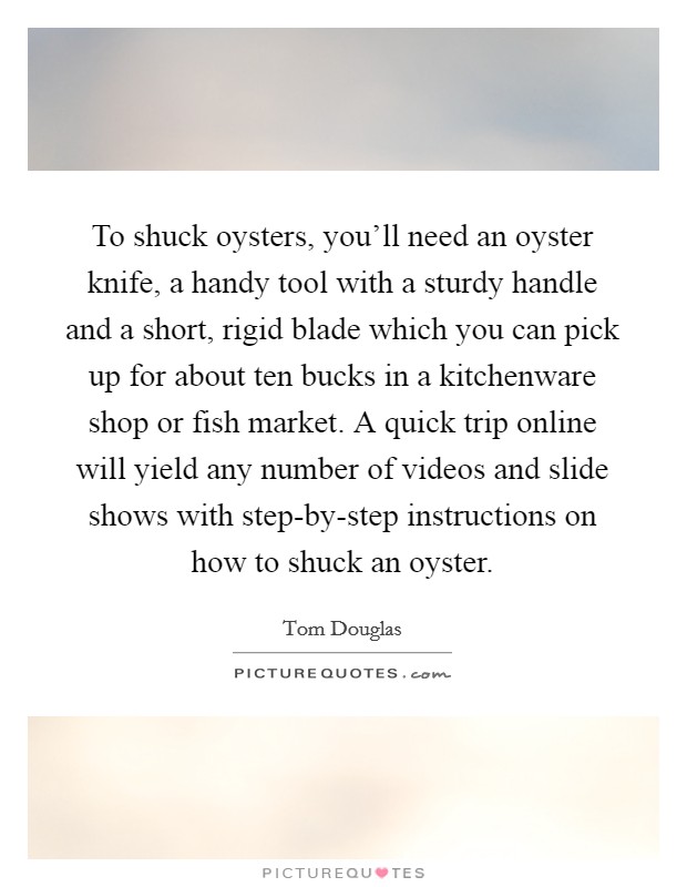 To shuck oysters, you'll need an oyster knife, a handy tool with a sturdy handle and a short, rigid blade which you can pick up for about ten bucks in a kitchenware shop or fish market. A quick trip online will yield any number of videos and slide shows with step-by-step instructions on how to shuck an oyster Picture Quote #1