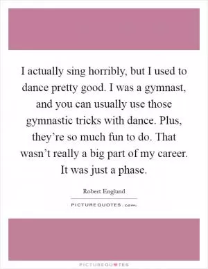 I actually sing horribly, but I used to dance pretty good. I was a gymnast, and you can usually use those gymnastic tricks with dance. Plus, they’re so much fun to do. That wasn’t really a big part of my career. It was just a phase Picture Quote #1