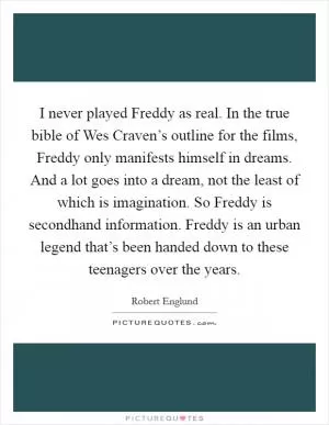 I never played Freddy as real. In the true bible of Wes Craven’s outline for the films, Freddy only manifests himself in dreams. And a lot goes into a dream, not the least of which is imagination. So Freddy is secondhand information. Freddy is an urban legend that’s been handed down to these teenagers over the years Picture Quote #1