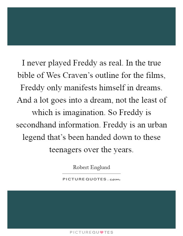 I never played Freddy as real. In the true bible of Wes Craven's outline for the films, Freddy only manifests himself in dreams. And a lot goes into a dream, not the least of which is imagination. So Freddy is secondhand information. Freddy is an urban legend that's been handed down to these teenagers over the years Picture Quote #1
