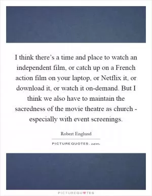 I think there’s a time and place to watch an independent film, or catch up on a French action film on your laptop, or Netflix it, or download it, or watch it on-demand. But I think we also have to maintain the sacredness of the movie theatre as church - especially with event screenings Picture Quote #1