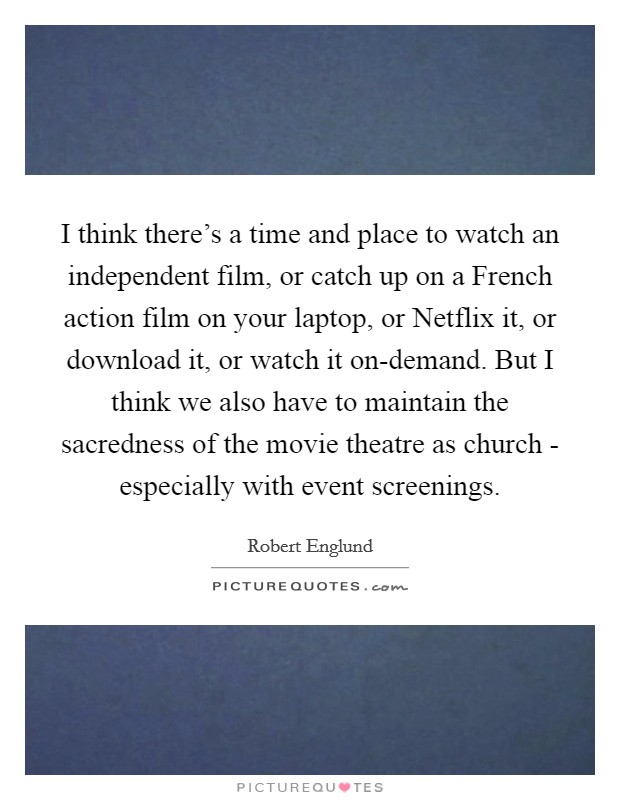 I think there's a time and place to watch an independent film, or catch up on a French action film on your laptop, or Netflix it, or download it, or watch it on-demand. But I think we also have to maintain the sacredness of the movie theatre as church - especially with event screenings Picture Quote #1