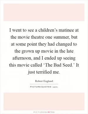 I went to see a children’s matinee at the movie theatre one summer, but at some point they had changed to the grown up movie in the late afternoon, and I ended up seeing this movie called ‘The Bad Seed.’ It just terrified me Picture Quote #1