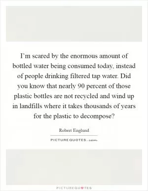 I’m scared by the enormous amount of bottled water being consumed today, instead of people drinking filtered tap water. Did you know that nearly 90 percent of those plastic bottles are not recycled and wind up in landfills where it takes thousands of years for the plastic to decompose? Picture Quote #1
