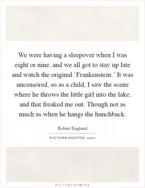 We were having a sleepover when I was eight or nine, and we all got to stay up late and watch the original ‘Frankenstein.’ It was uncensored, so as a child, I saw the scene where he throws the little girl into the lake, and that freaked me out. Though not as much as when he hangs the hunchback Picture Quote #1