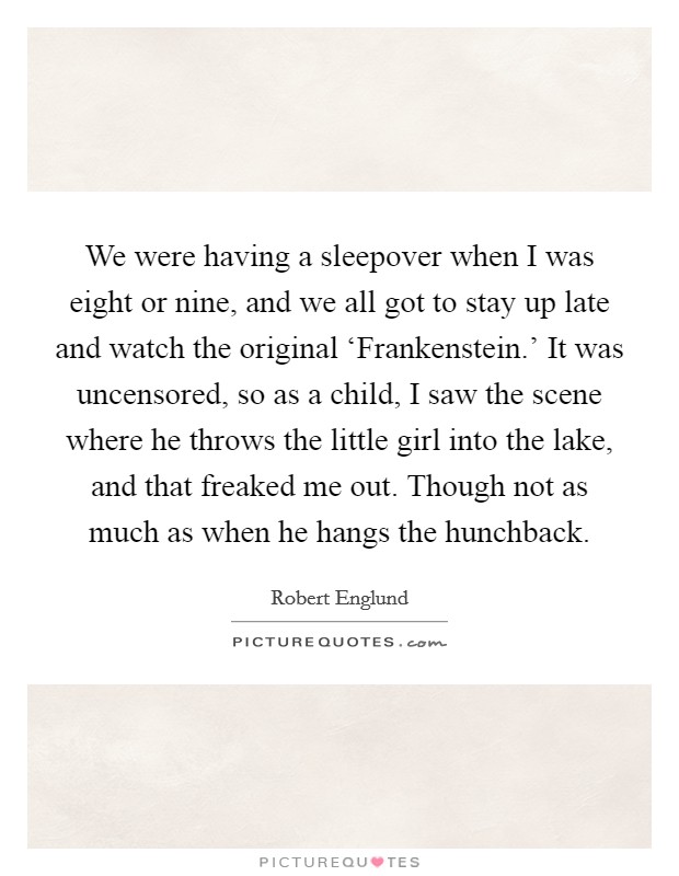 We were having a sleepover when I was eight or nine, and we all got to stay up late and watch the original ‘Frankenstein.' It was uncensored, so as a child, I saw the scene where he throws the little girl into the lake, and that freaked me out. Though not as much as when he hangs the hunchback Picture Quote #1