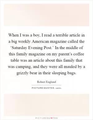 When I was a boy, I read a terrible article in a big weekly American magazine called the ‘Saturday Evening Post.’ In the middle of this family magazine on my parent’s coffee table was an article about this family that was camping, and they were all mauled by a grizzly bear in their sleeping bags Picture Quote #1