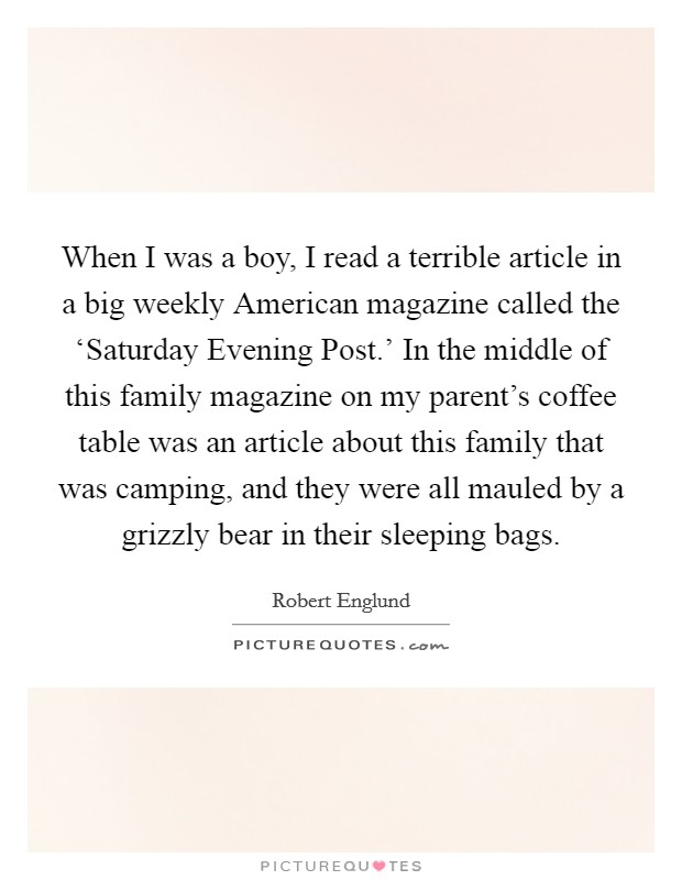 When I was a boy, I read a terrible article in a big weekly American magazine called the ‘Saturday Evening Post.' In the middle of this family magazine on my parent's coffee table was an article about this family that was camping, and they were all mauled by a grizzly bear in their sleeping bags Picture Quote #1