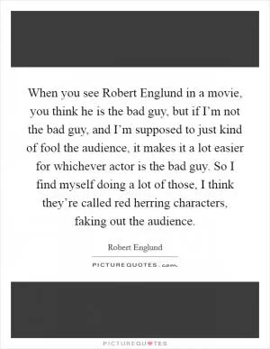 When you see Robert Englund in a movie, you think he is the bad guy, but if I’m not the bad guy, and I’m supposed to just kind of fool the audience, it makes it a lot easier for whichever actor is the bad guy. So I find myself doing a lot of those, I think they’re called red herring characters, faking out the audience Picture Quote #1