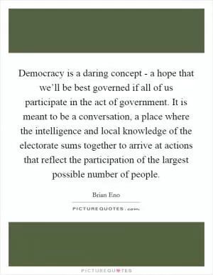 Democracy is a daring concept - a hope that we’ll be best governed if all of us participate in the act of government. It is meant to be a conversation, a place where the intelligence and local knowledge of the electorate sums together to arrive at actions that reflect the participation of the largest possible number of people Picture Quote #1