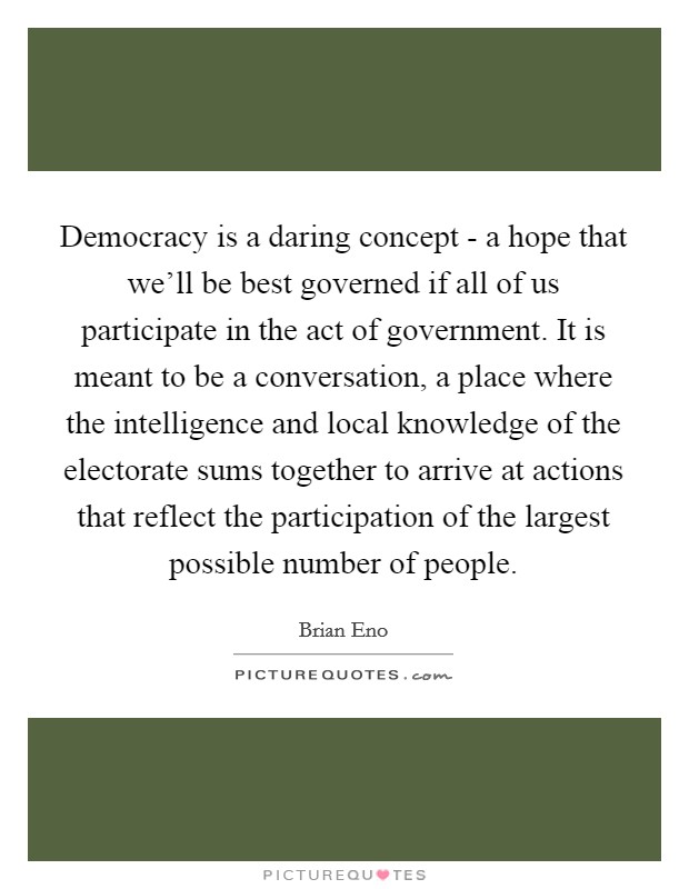 Democracy is a daring concept - a hope that we'll be best governed if all of us participate in the act of government. It is meant to be a conversation, a place where the intelligence and local knowledge of the electorate sums together to arrive at actions that reflect the participation of the largest possible number of people Picture Quote #1