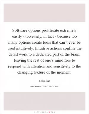 Software options proliferate extremely easily - too easily, in fact - because too many options create tools that can’t ever be used intuitively. Intuitive actions confine the detail work to a dedicated part of the brain, leaving the rest of one’s mind free to respond with attention and sensitivity to the changing texture of the moment Picture Quote #1
