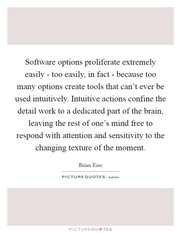 Software options proliferate extremely easily - too easily, in fact - because too many options create tools that can't ever be used intuitively. Intuitive actions confine the detail work to a dedicated part of the brain, leaving the rest of one's mind free to respond with attention and sensitivity to the changing texture of the moment Picture Quote #1