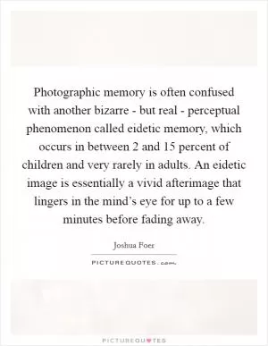 Photographic memory is often confused with another bizarre - but real - perceptual phenomenon called eidetic memory, which occurs in between 2 and 15 percent of children and very rarely in adults. An eidetic image is essentially a vivid afterimage that lingers in the mind’s eye for up to a few minutes before fading away Picture Quote #1