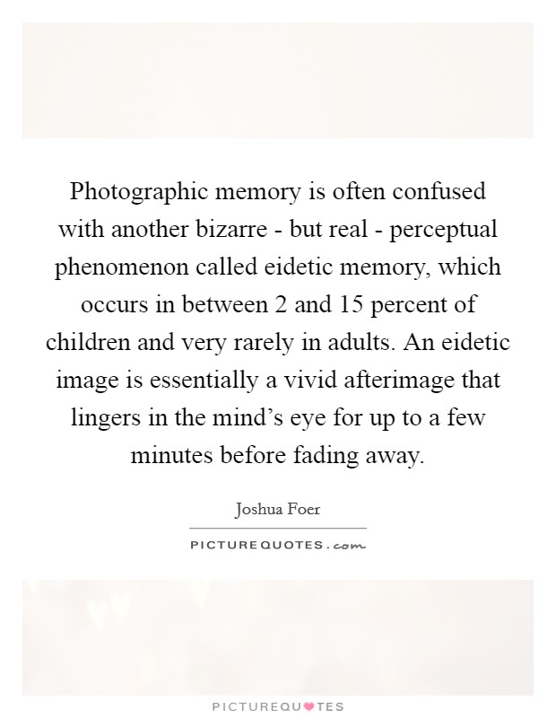 Photographic memory is often confused with another bizarre - but real - perceptual phenomenon called eidetic memory, which occurs in between 2 and 15 percent of children and very rarely in adults. An eidetic image is essentially a vivid afterimage that lingers in the mind's eye for up to a few minutes before fading away Picture Quote #1