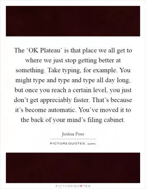 The ‘OK Plateau’ is that place we all get to where we just stop getting better at something. Take typing, for example. You might type and type and type all day long, but once you reach a certain level, you just don’t get appreciably faster. That’s because it’s become automatic. You’ve moved it to the back of your mind’s filing cabinet Picture Quote #1