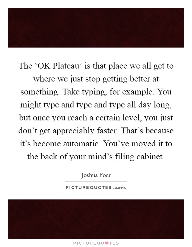 The ‘OK Plateau' is that place we all get to where we just stop getting better at something. Take typing, for example. You might type and type and type all day long, but once you reach a certain level, you just don't get appreciably faster. That's because it's become automatic. You've moved it to the back of your mind's filing cabinet Picture Quote #1