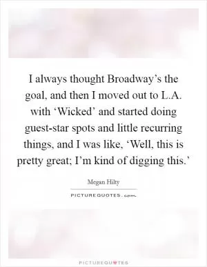 I always thought Broadway’s the goal, and then I moved out to L.A. with ‘Wicked’ and started doing guest-star spots and little recurring things, and I was like, ‘Well, this is pretty great; I’m kind of digging this.’ Picture Quote #1