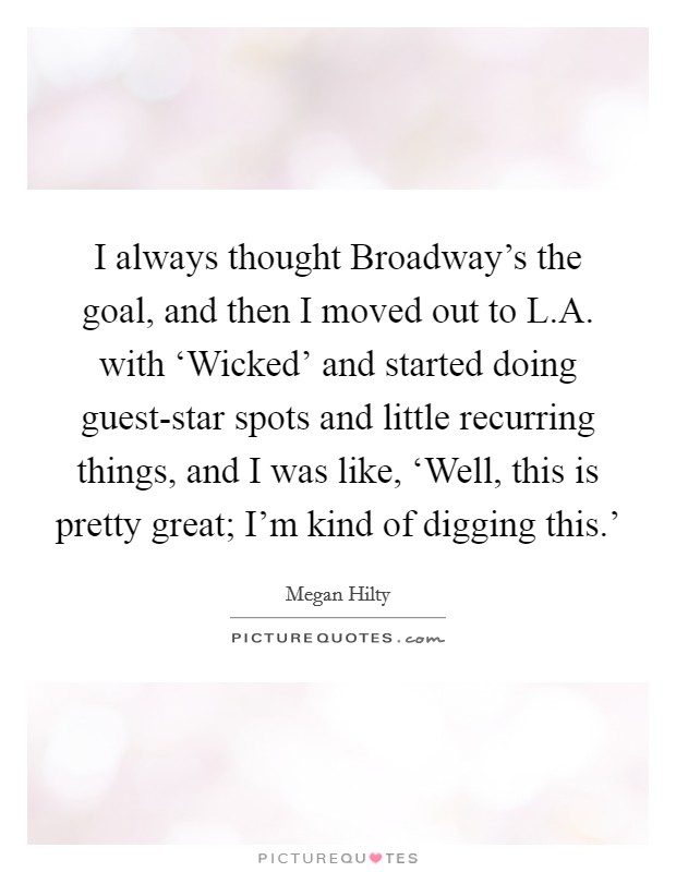 I always thought Broadway's the goal, and then I moved out to L.A. with ‘Wicked' and started doing guest-star spots and little recurring things, and I was like, ‘Well, this is pretty great; I'm kind of digging this.' Picture Quote #1