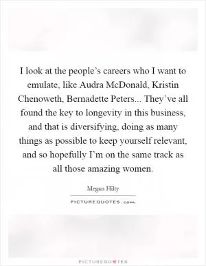 I look at the people’s careers who I want to emulate, like Audra McDonald, Kristin Chenoweth, Bernadette Peters... They’ve all found the key to longevity in this business, and that is diversifying, doing as many things as possible to keep yourself relevant, and so hopefully I’m on the same track as all those amazing women Picture Quote #1