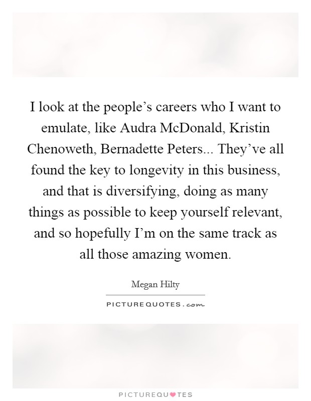 I look at the people's careers who I want to emulate, like Audra McDonald, Kristin Chenoweth, Bernadette Peters... They've all found the key to longevity in this business, and that is diversifying, doing as many things as possible to keep yourself relevant, and so hopefully I'm on the same track as all those amazing women Picture Quote #1