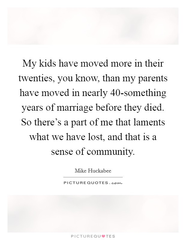 My kids have moved more in their twenties, you know, than my parents have moved in nearly 40-something years of marriage before they died. So there's a part of me that laments what we have lost, and that is a sense of community Picture Quote #1