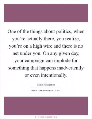 One of the things about politics, when you’re actually there, you realize, you’re on a high wire and there is no net under you. On any given day, your campaign can implode for something that happens inadvertently or even intentionally Picture Quote #1