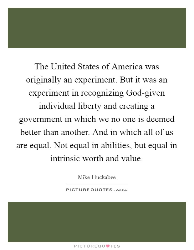 The United States of America was originally an experiment. But it was an experiment in recognizing God-given individual liberty and creating a government in which we no one is deemed better than another. And in which all of us are equal. Not equal in abilities, but equal in intrinsic worth and value Picture Quote #1