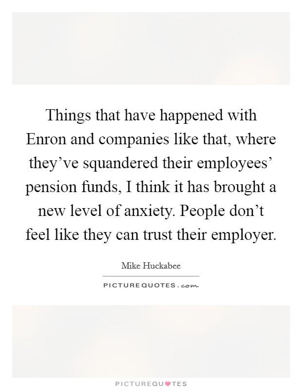 Things that have happened with Enron and companies like that, where they've squandered their employees' pension funds, I think it has brought a new level of anxiety. People don't feel like they can trust their employer Picture Quote #1