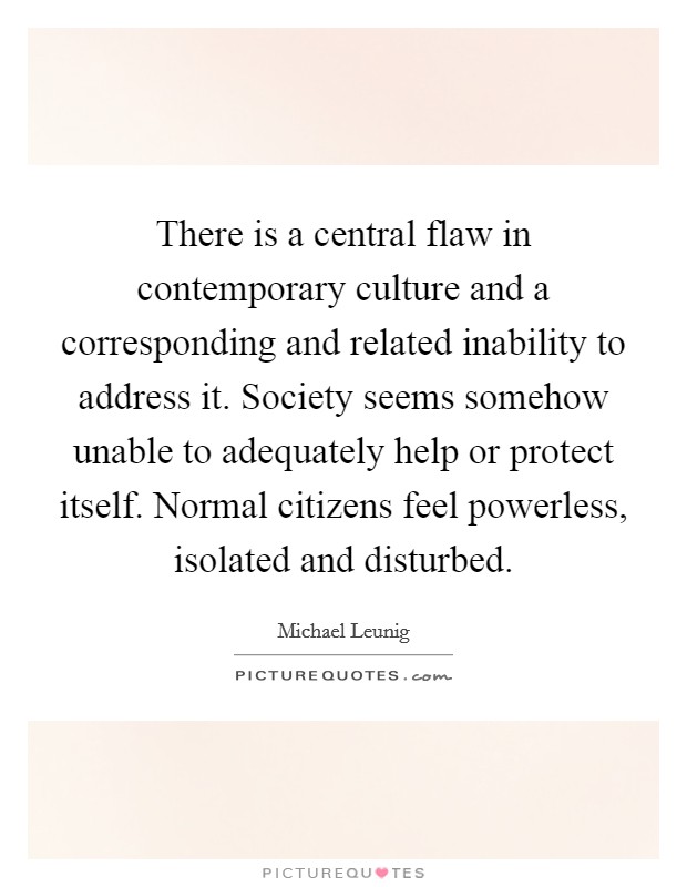 There is a central flaw in contemporary culture and a corresponding and related inability to address it. Society seems somehow unable to adequately help or protect itself. Normal citizens feel powerless, isolated and disturbed Picture Quote #1