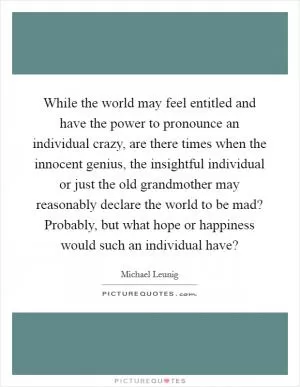 While the world may feel entitled and have the power to pronounce an individual crazy, are there times when the innocent genius, the insightful individual or just the old grandmother may reasonably declare the world to be mad? Probably, but what hope or happiness would such an individual have? Picture Quote #1