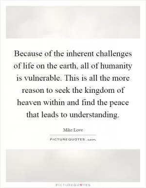 Because of the inherent challenges of life on the earth, all of humanity is vulnerable. This is all the more reason to seek the kingdom of heaven within and find the peace that leads to understanding Picture Quote #1