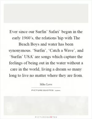 Ever since our Surfin’ Safari’ began in the early 1960’s, the relations’hip with The Beach Boys and water has been synonymous. ‘Surfin’, ‘Catch a Wave’, and ‘Surfin’ USA’ are songs which capture the feelings of being out in the water without a care in the world, living a dream so many long to live no matter where they are from Picture Quote #1