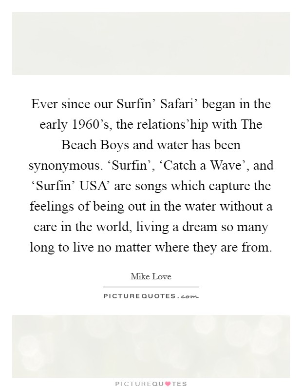 Ever since our Surfin' Safari' began in the early 1960's, the relations'hip with The Beach Boys and water has been synonymous. ‘Surfin', ‘Catch a Wave', and ‘Surfin' USA' are songs which capture the feelings of being out in the water without a care in the world, living a dream so many long to live no matter where they are from Picture Quote #1