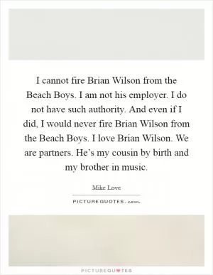 I cannot fire Brian Wilson from the Beach Boys. I am not his employer. I do not have such authority. And even if I did, I would never fire Brian Wilson from the Beach Boys. I love Brian Wilson. We are partners. He’s my cousin by birth and my brother in music Picture Quote #1