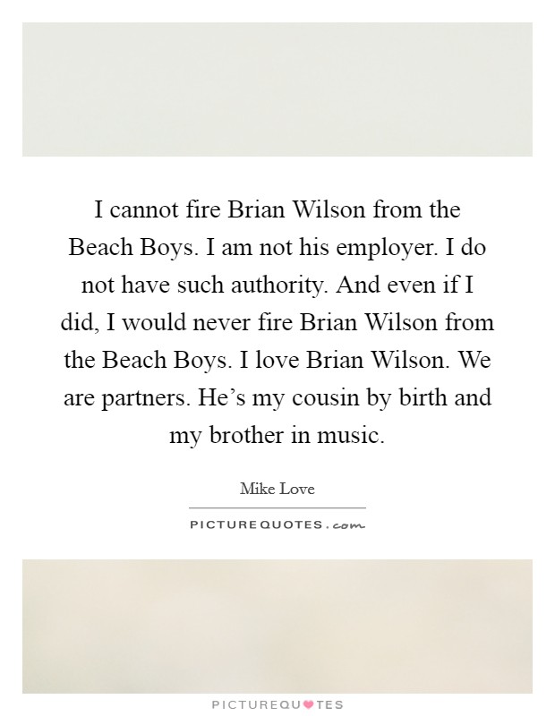 I cannot fire Brian Wilson from the Beach Boys. I am not his employer. I do not have such authority. And even if I did, I would never fire Brian Wilson from the Beach Boys. I love Brian Wilson. We are partners. He's my cousin by birth and my brother in music Picture Quote #1