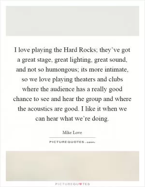 I love playing the Hard Rocks; they’ve got a great stage, great lighting, great sound, and not so humongous; its more intimate, so we love playing theaters and clubs where the audience has a really good chance to see and hear the group and where the acoustics are good. I like it when we can hear what we’re doing Picture Quote #1